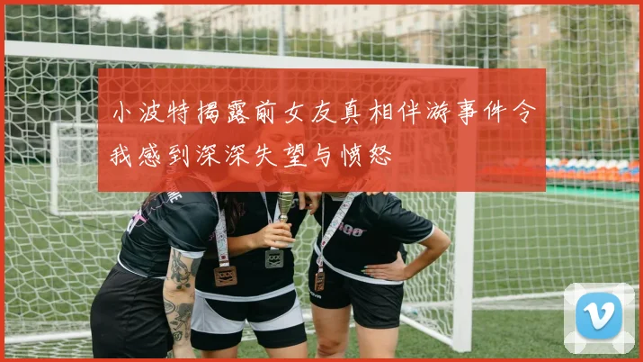 小波特揭露前女友真相伴游事件令我感到深深失望与愤怒