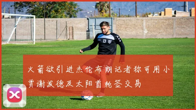 火箭欲引进杰伦布朗记者称可用小贾谢泼德及太阳首轮签交易