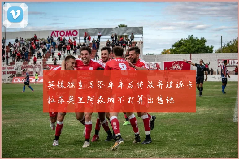英媒称皇马签库库后将放弃追逐卡拉菲奥里阿森纳不打算出售他