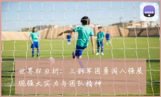 世界杯分析：三狮军团勇闯八强展现强大实力与团队精神