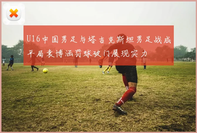 U16中国男足与塔吉克斯坦男足战成平局袁博涵罚球破门展现实力