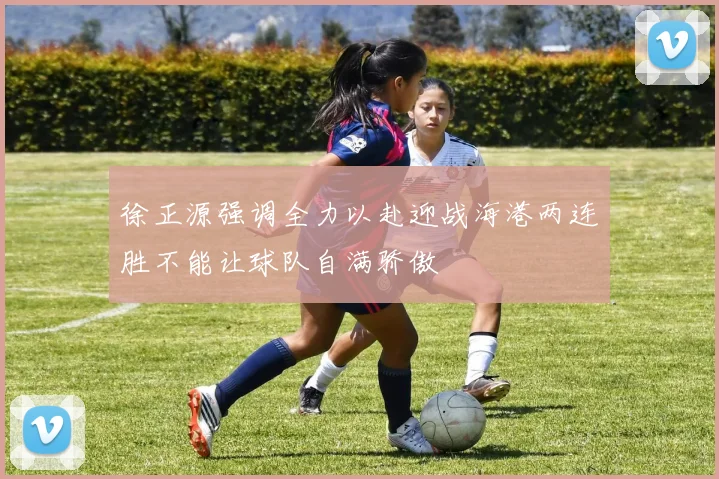 徐正源强调全力以赴迎战海港两连胜不能让球队自满骄傲
