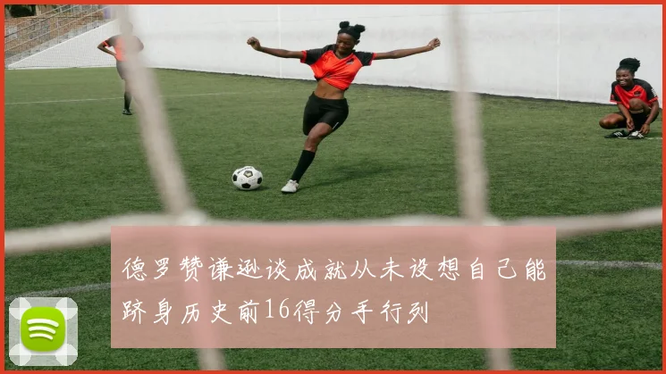 德罗赞谦逊谈成就从未设想自己能跻身历史前16得分手行列