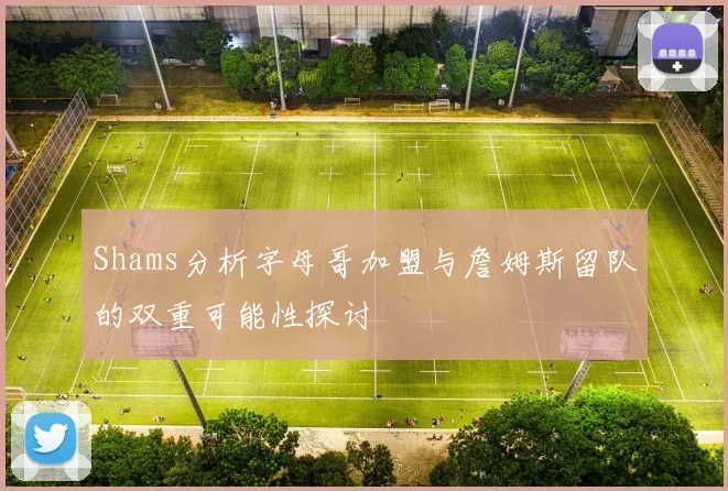 Shams分析字母哥加盟与詹姆斯留队的双重可能性探讨