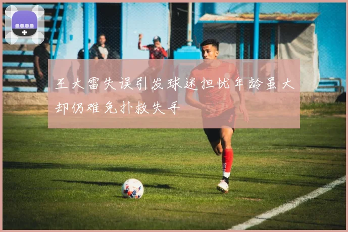 王大雷失误引发球迷担忧年龄虽大却仍难免扑救失手