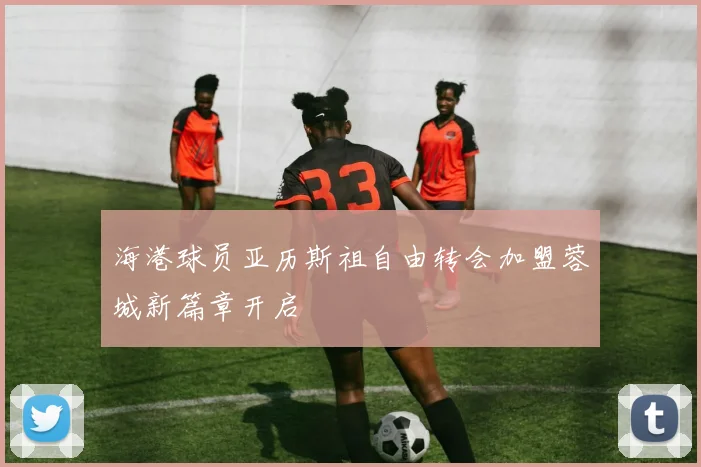 海港球员亚历斯祖自由转会加盟蓉城新篇章开启