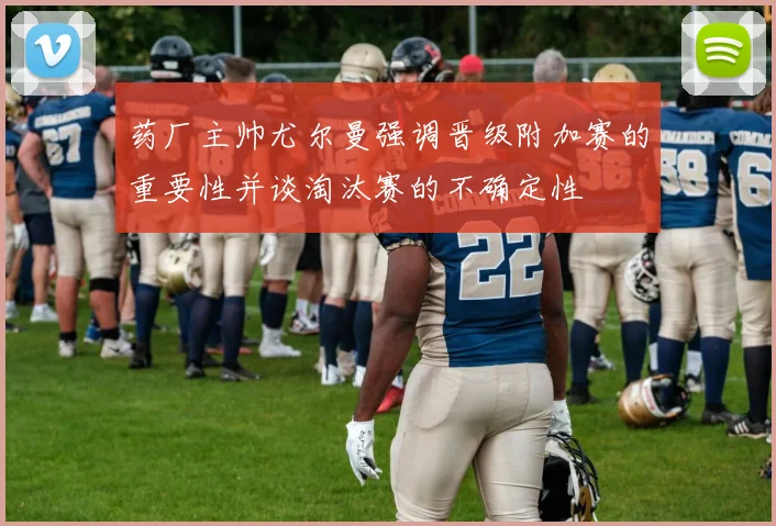 药厂主帅尤尔曼强调晋级附加赛的重要性并谈淘汰赛的不确定性