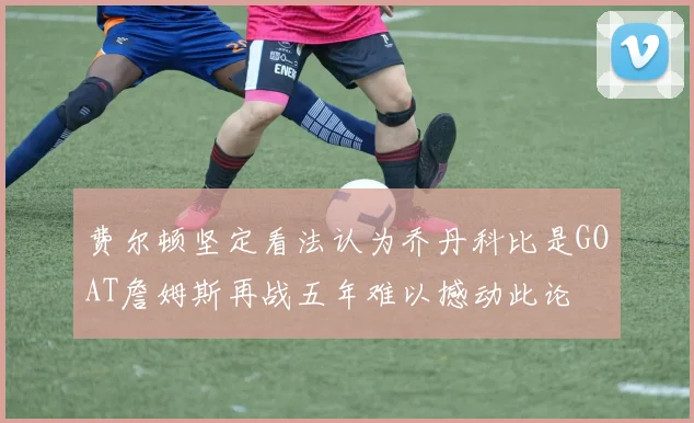 费尔顿坚定看法认为乔丹科比是GOAT詹姆斯再战五年难以撼动此论
