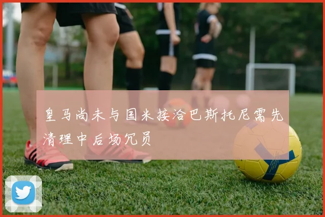 皇马尚未与国米接洽巴斯托尼需先清理中后场冗员