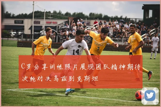C罗分享训练照片展现团队精神期待次轮对决乌兹别克斯坦