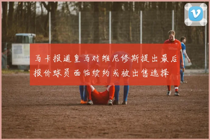 马卡报道皇马对维尼修斯提出最后报价球员面临续约或被出售选择
