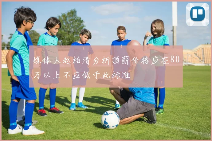 媒体人赵柏清分析顶薪价格应在80万以上不应低于此标准