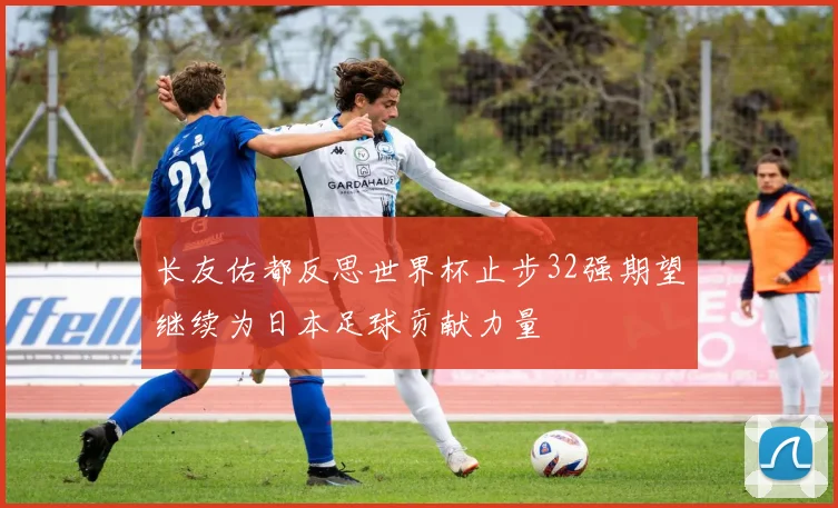 长友佑都反思世界杯止步32强期望继续为日本足球贡献力量