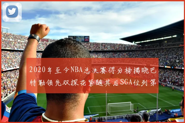 2020年至今NBA总决赛得分榜揭晓巴特勒领先双探花紧随其后SGA位列第四