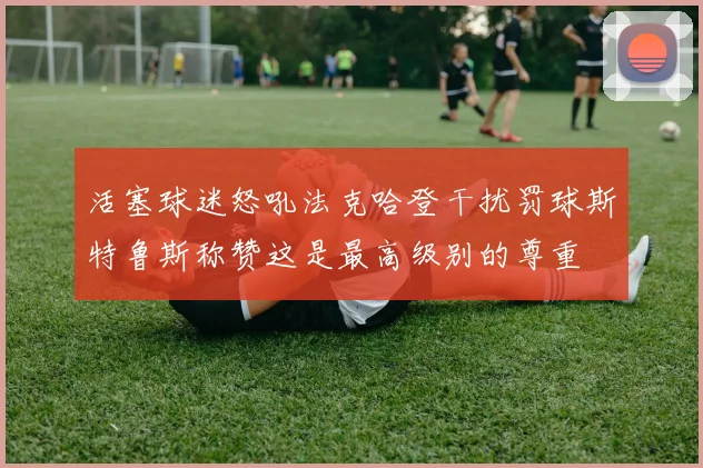 活塞球迷怒吼法克哈登干扰罚球斯特鲁斯称赞这是最高级别的尊重