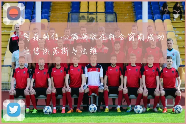 阿森纳信心满满欲在转会窗前成功出售热苏斯与法维