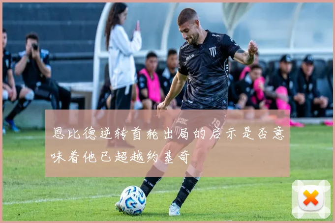 恩比德逆转首轮出局的启示是否意味着他已超越约基奇