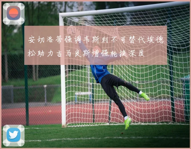 安切洛蒂强调韦斯利不可替代埃德松助力吉马良斯增强轮换深度
