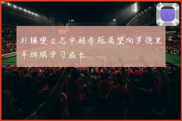 朴镇燮立志中超夺冠渴望向罗德里辛炯珉学习成长