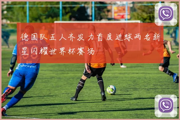 德国队五人齐发力首度进球两名新星闪耀世界杯赛场