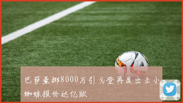 巴萨豪掷8000万引戈登再度出击小蜘蛛报价达亿欧