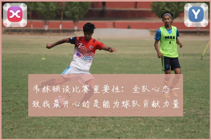 韦林顿谈比赛重要性：全队心态一致我最开心的是能为球队贡献力量