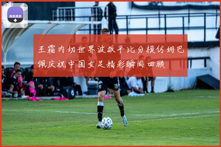 王霜内切世界波扳平比分模仿姆巴佩庆祝中国女足精彩瞬间回顾
