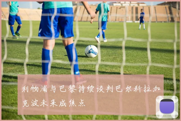 利物浦与巴黎持续谈判巴尔科拉加克波未来成焦点