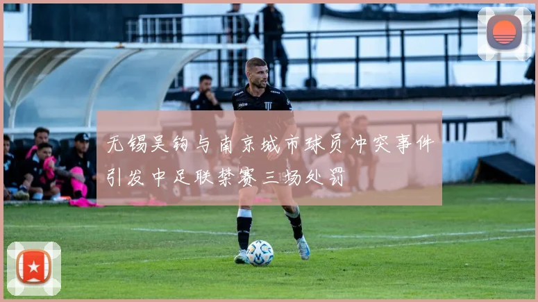无锡吴钩与南京城市球员冲突事件引发中足联禁赛三场处罚