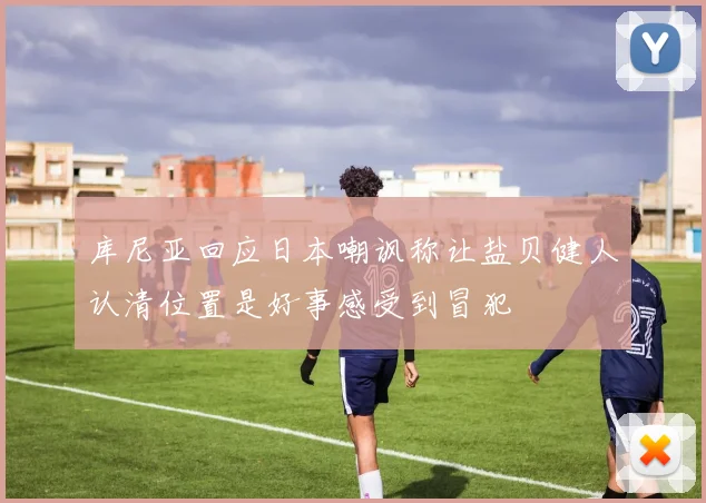 库尼亚回应日本嘲讽称让盐贝健人认清位置是好事感受到冒犯