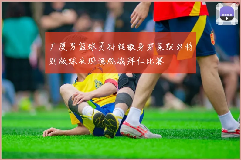 广厦男篮球员孙铭徽身穿莱默尔特别版球衣现场观战拜仁比赛