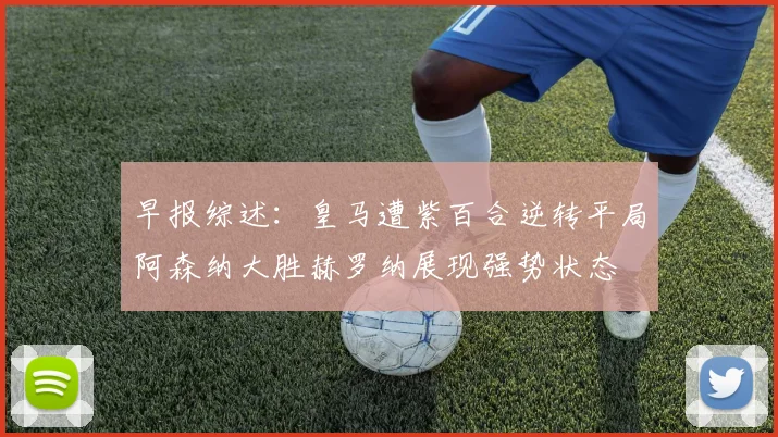 早报综述:皇马遭紫百合逆转平局阿森纳大胜赫罗纳展现强势状态